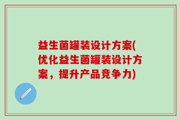 益生菌罐装设计方案(优化益生菌罐装设计方案，提升产品竞争力)