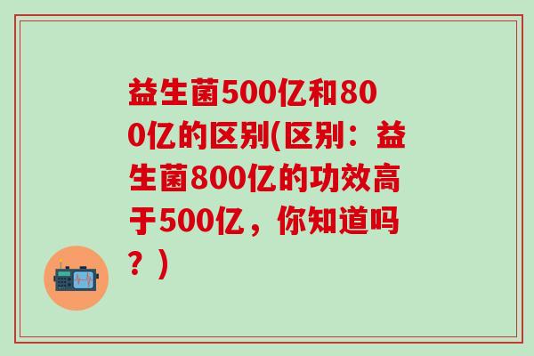 益生菌500亿和800亿的区别(区别:益生菌800亿的功效高于500亿,你知道吗?) 益生菌500亿和800亿的区别(区别:益生菌800亿的功效高于500亿,你知道吗?)
