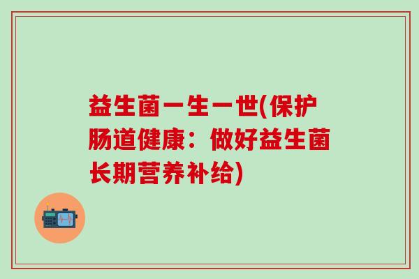益生菌一生一世(保护肠道健康:做好益生菌长期营养补给) 益生菌一生一世(保护肠道健康:做好益生菌长期营养补给)