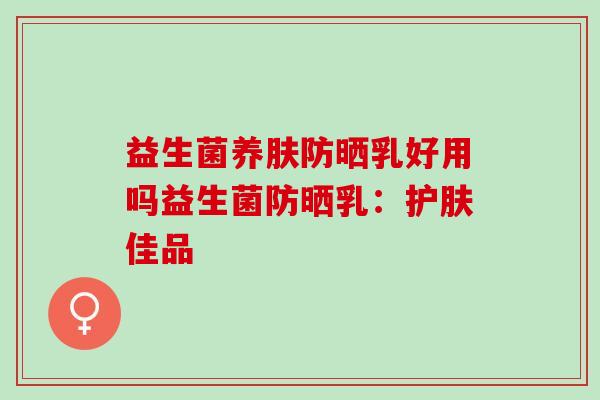 益生菌养肤防晒乳好用吗益生菌防晒乳:护肤佳品 益生菌养肤防晒乳好用吗益生菌防晒乳:护肤佳品
