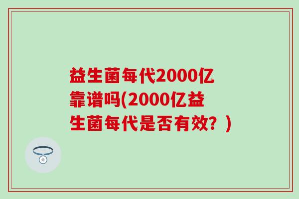 益生菌每代2000亿靠谱吗(2000亿益生菌每代是否有效?) 益生菌每代2000亿靠谱吗(2000亿益生菌每代是否有效?)
