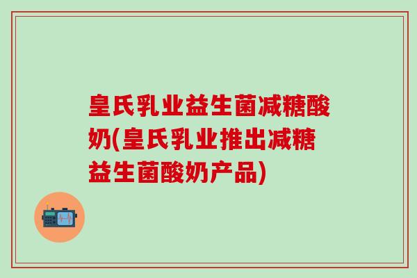 皇氏乳业益生菌减糖酸奶(皇氏乳业推出减糖益生菌酸奶产品) 皇氏乳业益生菌减糖酸奶(皇氏乳业推出减糖益生菌酸奶产品)