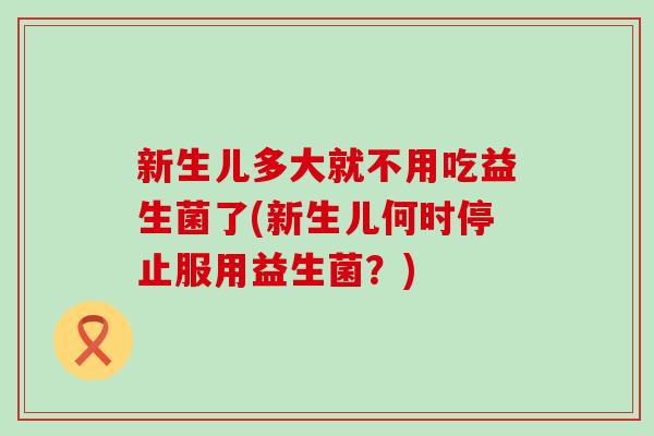 新生儿多大就不用吃益生菌了(新生儿何时停止服用益生菌？)