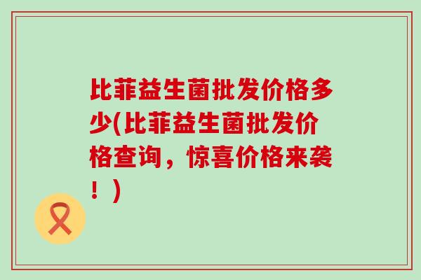 比菲益生菌批发价格多少(比菲益生菌批发价格查询,惊喜价格来袭!) 比菲益生菌批发价格多少(比菲益生菌批发价格查询,惊喜价格来袭!)