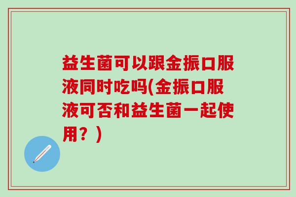 益生菌可以跟金振口服液同时吃吗(金振口服液可否和益生菌一起使用?) 益生菌可以跟金振口服液同时吃吗(金振口服液可否和益生菌一起使用?)