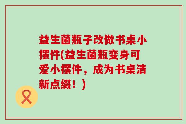 益生菌瓶子改做书桌小摆件(益生菌瓶变身可爱小摆件，成为书桌清新点缀！)