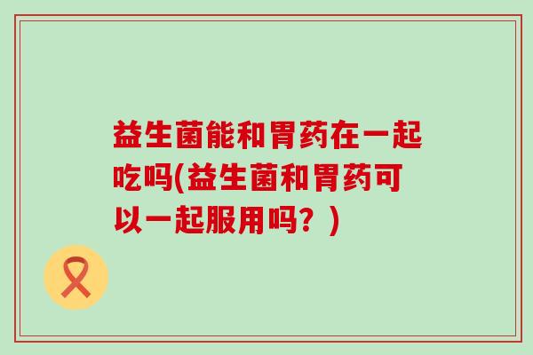 益生菌能和胃药在一起吃吗(益生菌和胃药可以一起服用吗?) 益生菌能和胃药在一起吃吗(益生菌和胃药可以一起服用吗?)