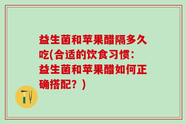 益生菌和苹果醋隔多久吃(合适的饮食习惯:益生菌和苹果醋如何正确搭配?) 益生菌和苹果醋隔多久吃(合适的饮食习惯:益生菌和苹果醋如何正确搭配?)