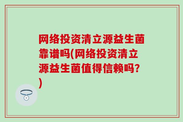 网络投资清立源益生菌靠谱吗(网络投资清立源益生菌值得信赖吗？)