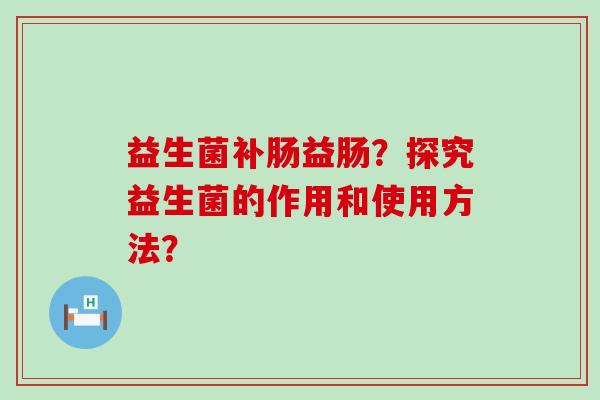 益生菌补肠益肠?探究益生菌的作用和使用方法? 益生菌补肠益肠?探究益生菌的作用和使用方法?