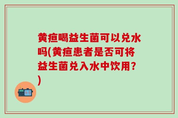 黄疸喝益生菌可以兑水吗(黄疸患者是否可将益生菌兑入水中饮用？)