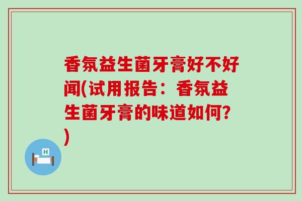 香氛益生菌牙膏好不好闻(试用报告：香氛益生菌牙膏的味道如何？)