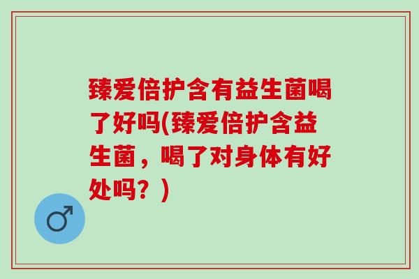 臻爱倍护含有益生菌喝了好吗(臻爱倍护含益生菌,喝了对身体有好处吗?) 臻爱倍护含有益生菌喝了好吗(臻爱倍护含益生菌,喝了对身体有好处吗?)