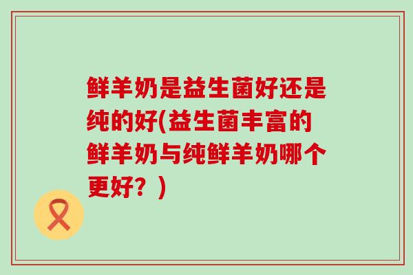 鲜羊奶是益生菌好还是纯的好(益生菌丰富的鲜羊奶与纯鲜羊奶哪个更好?) 鲜羊奶是益生菌好还是纯的好(益生菌丰富的鲜羊奶与纯鲜羊奶哪个更好?)