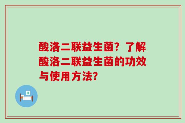 酸洛二联益生菌?了解酸洛二联益生菌的功效与使用方法? 酸洛二联益生菌?了解酸洛二联益生菌的功效与使用方法?