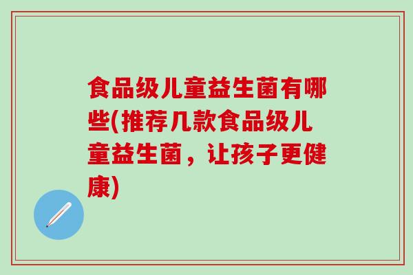 食品级儿童益生菌有哪些(推荐几款食品级儿童益生菌,让孩子更健康) 食品级儿童益生菌有哪些(推荐几款食品级儿童益生菌,让孩子更健康)