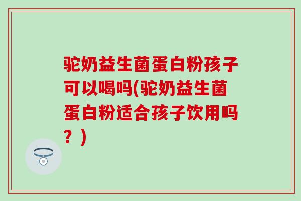 驼奶益生菌蛋白粉孩子可以喝吗(驼奶益生菌蛋白粉适合孩子饮用吗?) 驼奶益生菌蛋白粉孩子可以喝吗(驼奶益生菌蛋白粉适合孩子饮用吗?)