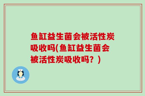 鱼缸益生菌会被活性炭吸收吗(鱼缸益生菌会被活性炭吸收吗？)