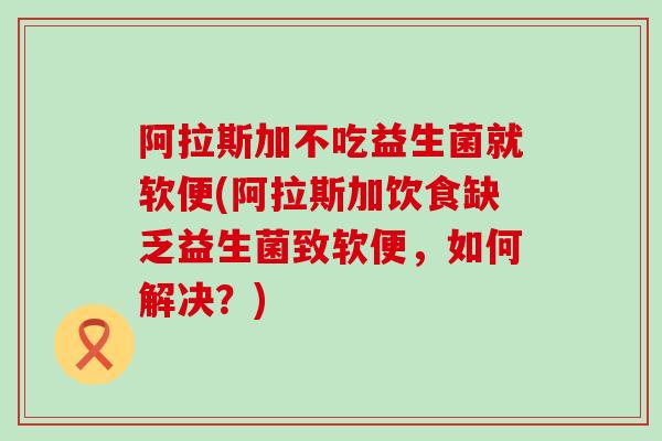 阿拉斯加不吃益生菌就软便(阿拉斯加饮食缺乏益生菌致软便，如何解决？)