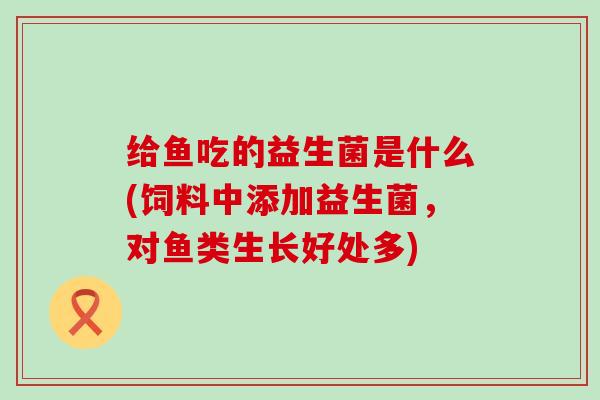 给鱼吃的益生菌是什么(饲料中添加益生菌,对鱼类生长好处多) 给鱼吃的益生菌是什么(饲料中添加益生菌,对鱼类生长好处多)
