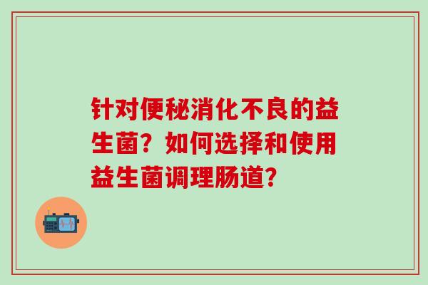 针对的益生菌?如何选择和使用益生菌调理肠道? 针对的益生菌?如何选择和使用益生菌调理肠道?