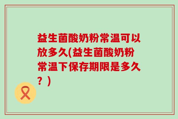 益生菌酸奶粉常温可以放多久(益生菌酸奶粉常温下保存期限是多久？)
