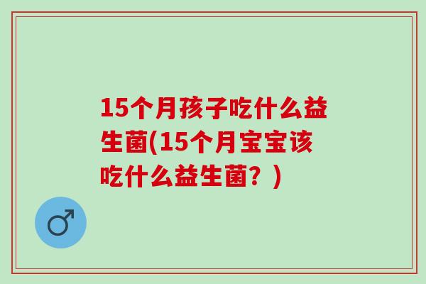 15个月孩子吃什么益生菌(15个月宝宝该吃什么益生菌?) 15个月孩子吃什么益生菌(15个月宝宝该吃什么益生菌?)