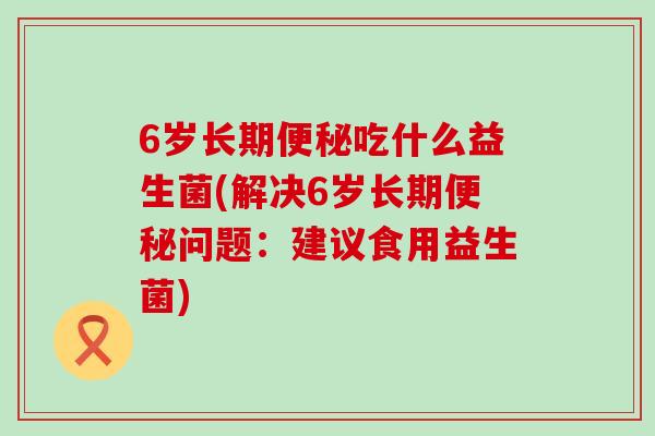 6岁长期吃什么益生菌(解决6岁长期问题:建议食用益生菌) 6岁长期吃什么益生菌(解决6岁长期问题:建议食用益生菌)
