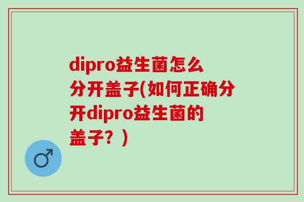 dipro益生菌怎么分开盖子(如何正确分开dipro益生菌的盖子？)