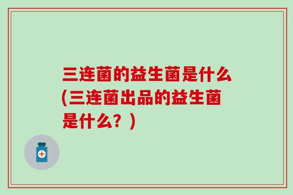 三连菌的益生菌是什么(三连菌出品的益生菌是什么?) 三连菌的益生菌是什么(三连菌出品的益生菌是什么?)