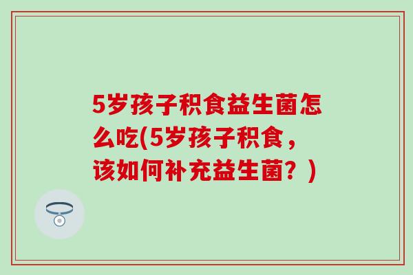 5岁孩子积食益生菌怎么吃(5岁孩子积食，该如何补充益生菌？)