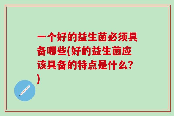 一个好的益生菌必须具备哪些(好的益生菌应该具备的特点是什么？)