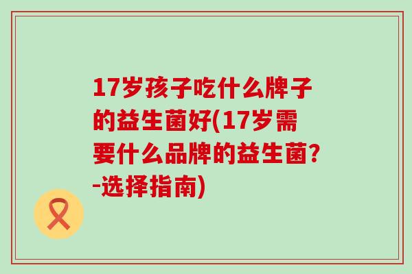 17岁孩子吃什么牌子的益生菌好(17岁需要什么品牌的益生菌?-选择指南) 17岁孩子吃什么牌子的益生菌好(17岁需要什么品牌的益生菌?-选择指南)