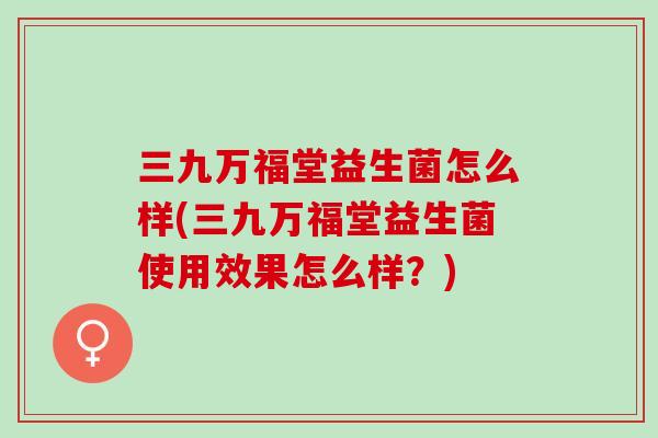 三九万福堂益生菌怎么样(三九万福堂益生菌使用效果怎么样？)