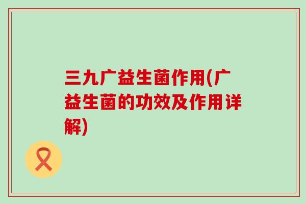 三九广益生菌作用(广益生菌的功效及作用详解)