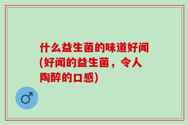 什么益生菌的味道好闻(好闻的益生菌,令人陶醉的口感) 什么益生菌的味道好闻(好闻的益生菌,令人陶醉的口感)