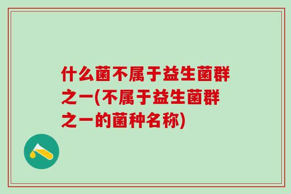什么菌不属于益生菌群之一(不属于益生菌群之一的菌种名称)