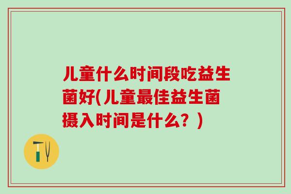 儿童什么时间段吃益生菌好(儿童佳益生菌摄入时间是什么?) 儿童什么时间段吃益生菌好(儿童佳益生菌摄入时间是什么?)