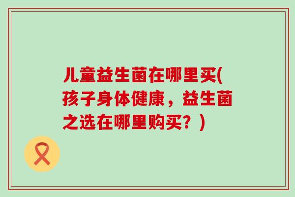 儿童益生菌在哪里买(孩子身体健康,益生菌之选在哪里购买?) 儿童益生菌在哪里买(孩子身体健康,益生菌之选在哪里购买?)