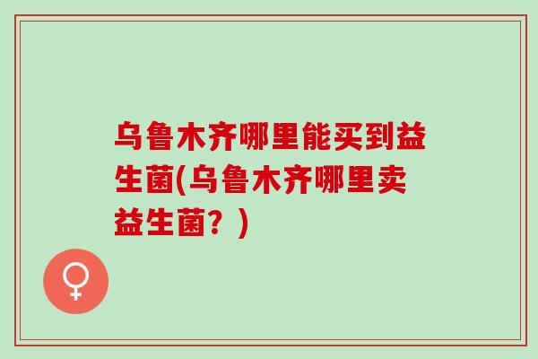 乌鲁木齐哪里能买到益生菌(乌鲁木齐哪里卖益生菌?) 乌鲁木齐哪里能买到益生菌(乌鲁木齐哪里卖益生菌?)