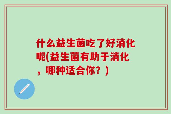 什么益生菌吃了好消化呢(益生菌有助于消化,哪种适合你?) 什么益生菌吃了好消化呢(益生菌有助于消化,哪种适合你?)
