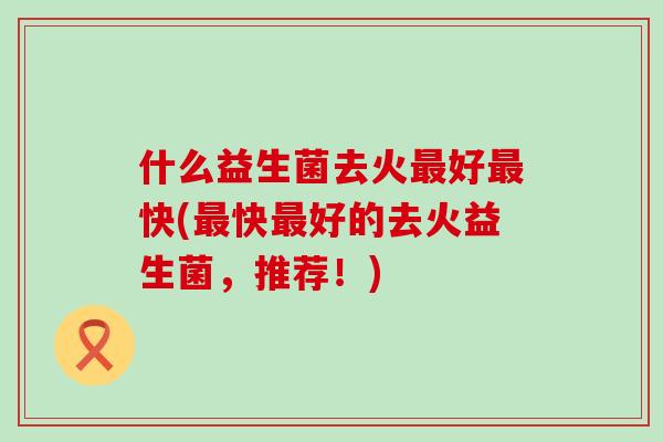 什么益生菌去火好快(快好的去火益生菌,推荐!) 什么益生菌去火好快(快好的去火益生菌,推荐!)