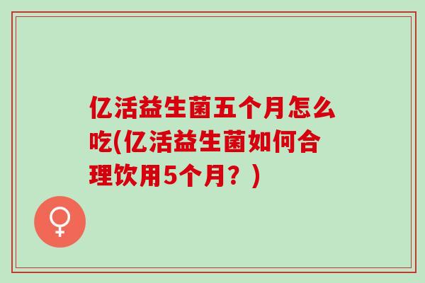 亿活益生菌五个月怎么吃(亿活益生菌如何合理饮用5个月？)