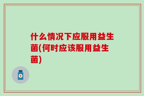 什么情况下应服用益生菌(何时应该服用益生菌) 什么情况下应服用益生菌(何时应该服用益生菌)