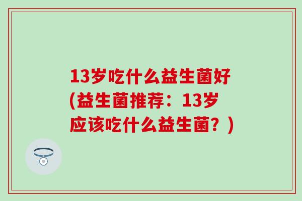 13岁吃什么益生菌好(益生菌推荐：13岁应该吃什么益生菌？)