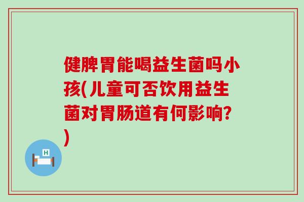 健脾胃能喝益生菌吗小孩(儿童可否饮用益生菌对道有何影响?) 健脾胃能喝益生菌吗小孩(儿童可否饮用益生菌对道有何影响?)