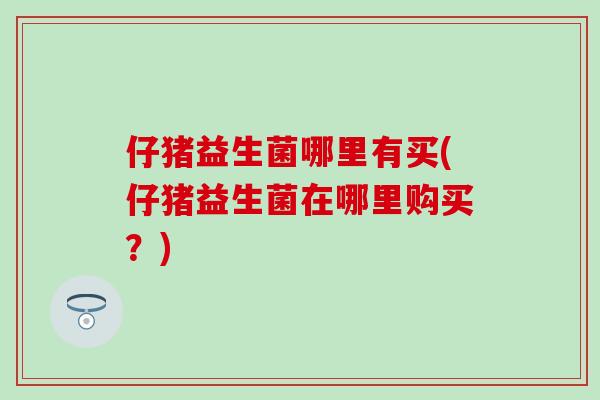 仔猪益生菌哪里有买(仔猪益生菌在哪里购买？)