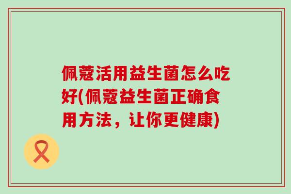 佩蔻活用益生菌怎么吃好(佩蔻益生菌正确食用方法,让你更健康) 佩蔻活用益生菌怎么吃好(佩蔻益生菌正确食用方法,让你更健康)