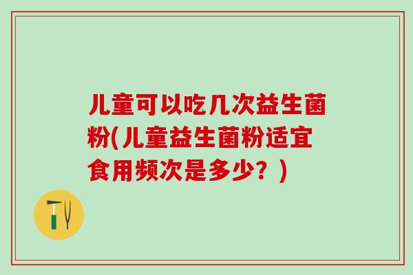儿童可以吃几次益生菌粉(儿童益生菌粉适宜食用频次是多少?) 儿童可以吃几次益生菌粉(儿童益生菌粉适宜食用频次是多少?)