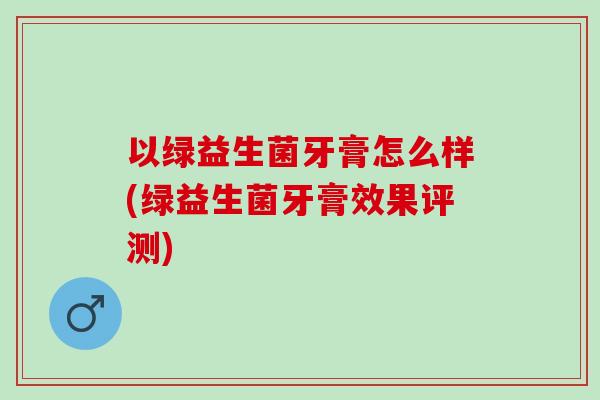以绿益生菌牙膏怎么样(绿益生菌牙膏效果评测) 以绿益生菌牙膏怎么样(绿益生菌牙膏效果评测)